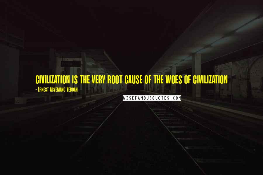 Ernest Agyemang Yeboah Quotes: civilization is the very root cause of the woes of civilization