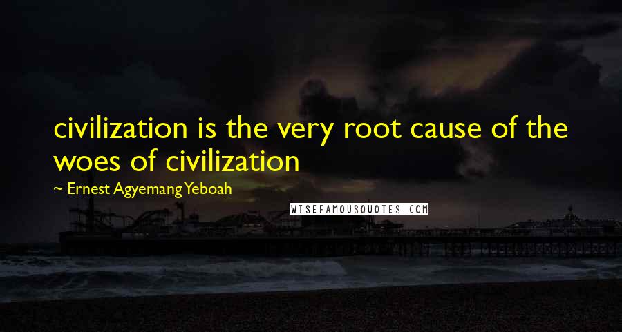 Ernest Agyemang Yeboah Quotes: civilization is the very root cause of the woes of civilization
