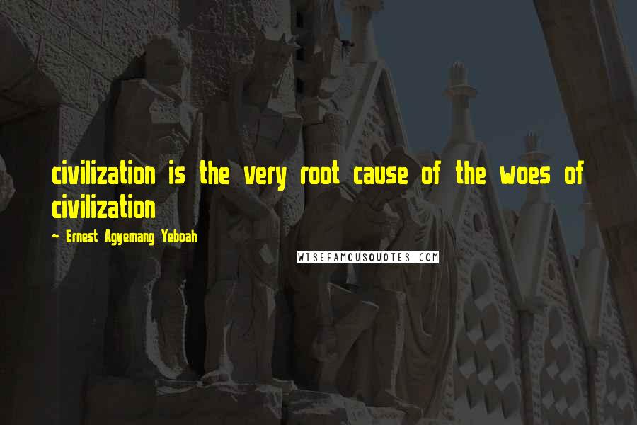 Ernest Agyemang Yeboah Quotes: civilization is the very root cause of the woes of civilization