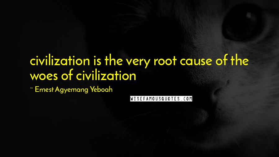 Ernest Agyemang Yeboah Quotes: civilization is the very root cause of the woes of civilization