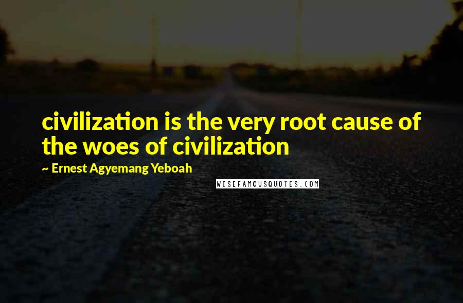 Ernest Agyemang Yeboah Quotes: civilization is the very root cause of the woes of civilization