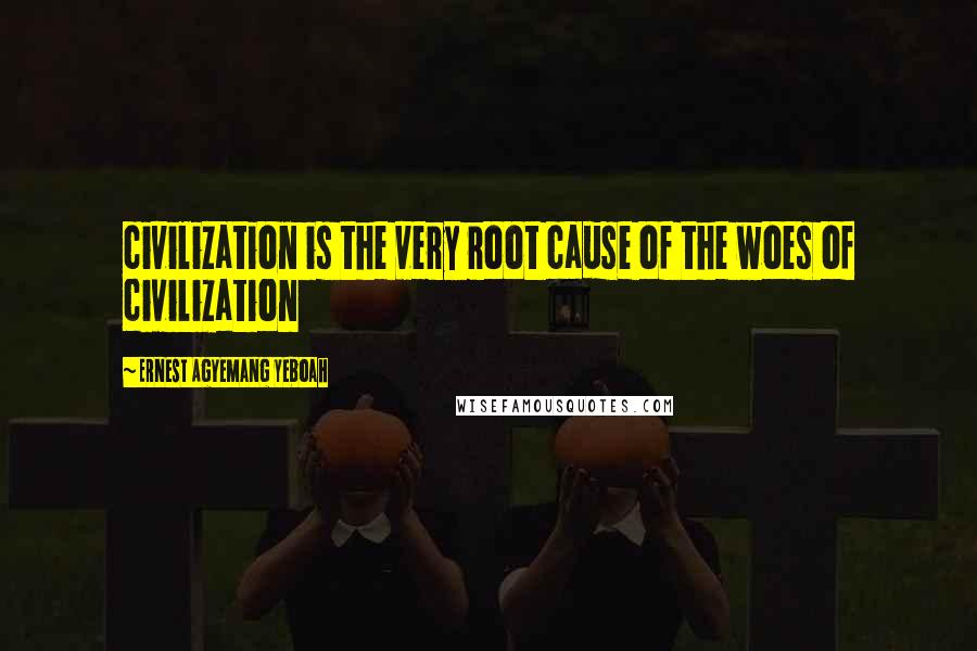 Ernest Agyemang Yeboah Quotes: civilization is the very root cause of the woes of civilization