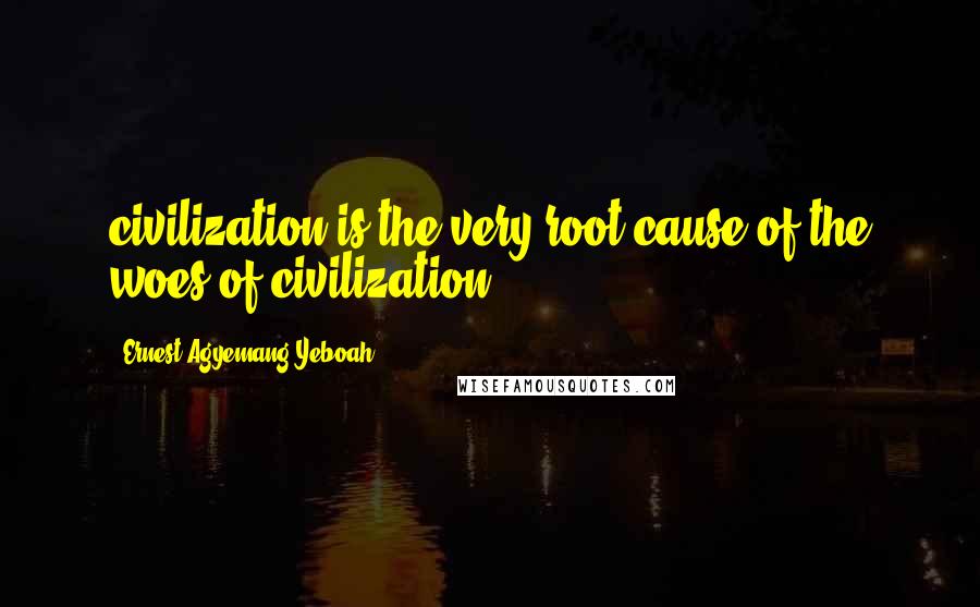 Ernest Agyemang Yeboah Quotes: civilization is the very root cause of the woes of civilization