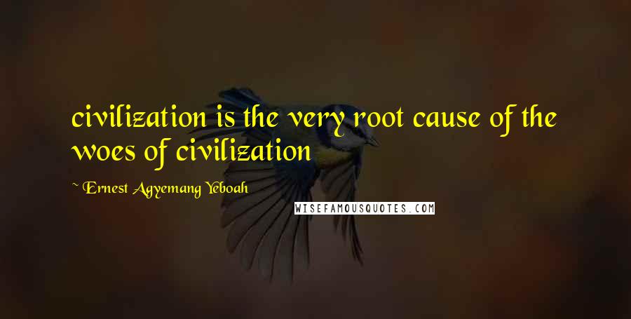 Ernest Agyemang Yeboah Quotes: civilization is the very root cause of the woes of civilization