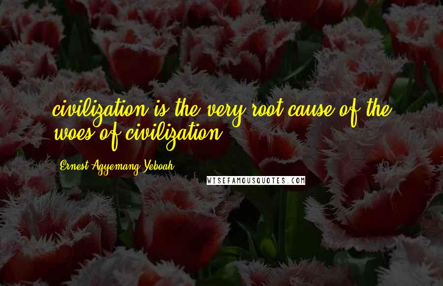 Ernest Agyemang Yeboah Quotes: civilization is the very root cause of the woes of civilization