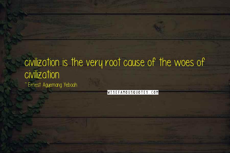 Ernest Agyemang Yeboah Quotes: civilization is the very root cause of the woes of civilization