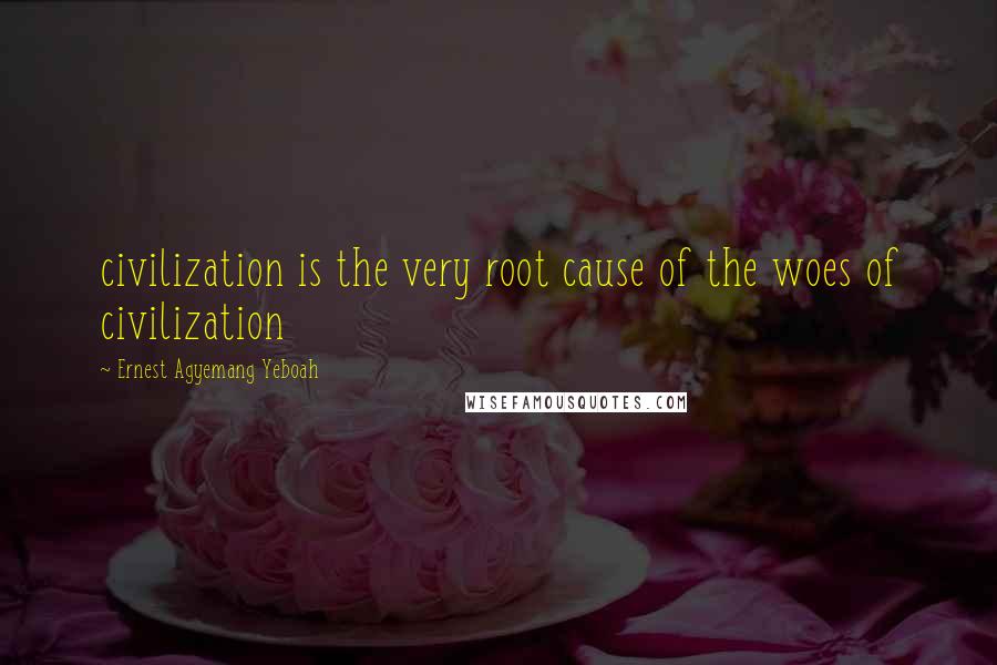 Ernest Agyemang Yeboah Quotes: civilization is the very root cause of the woes of civilization