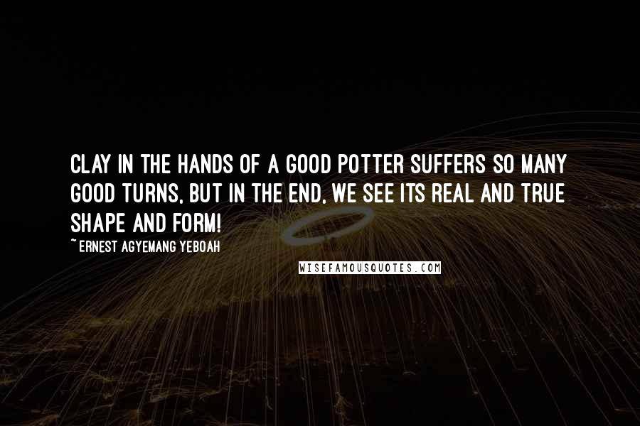 Ernest Agyemang Yeboah Quotes: Clay in the hands of a good potter suffers so many good turns, but in the end, we see its real and true shape and form!