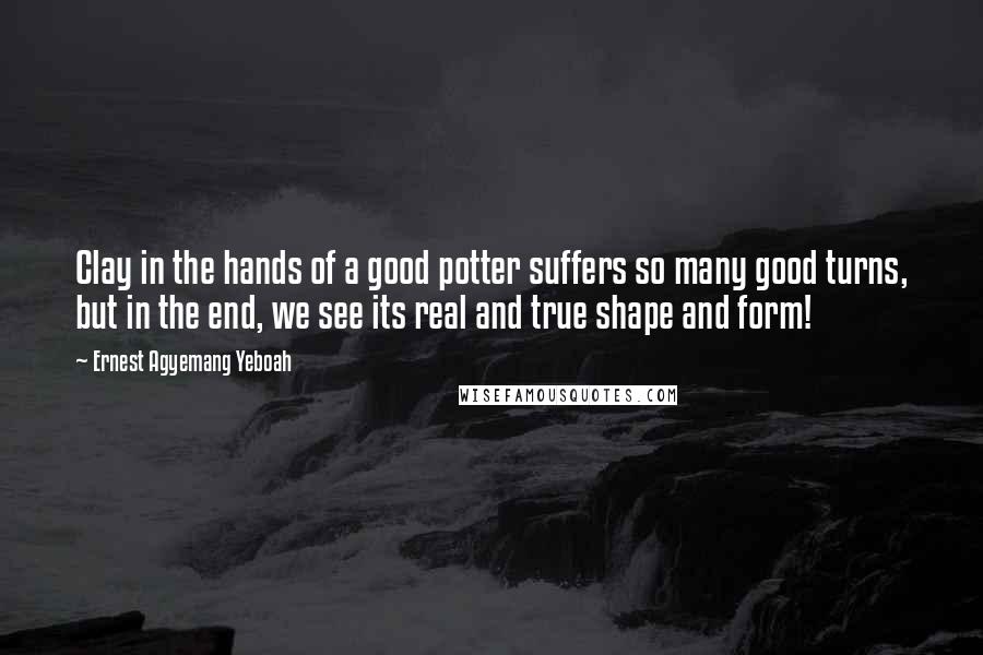 Ernest Agyemang Yeboah Quotes: Clay in the hands of a good potter suffers so many good turns, but in the end, we see its real and true shape and form!