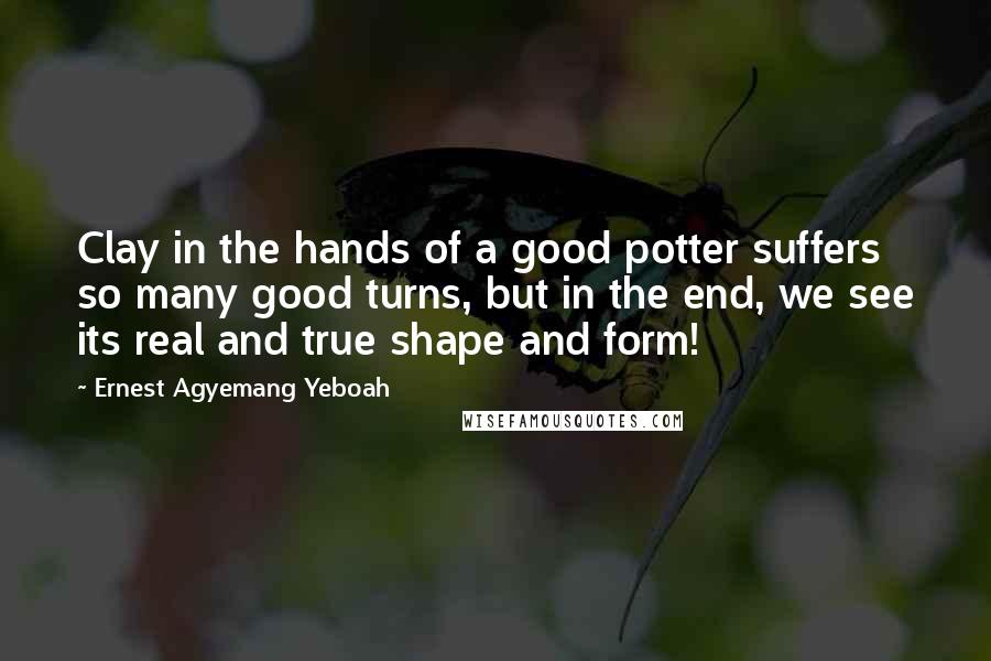 Ernest Agyemang Yeboah Quotes: Clay in the hands of a good potter suffers so many good turns, but in the end, we see its real and true shape and form!