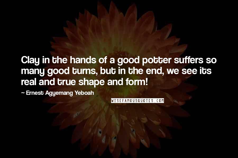 Ernest Agyemang Yeboah Quotes: Clay in the hands of a good potter suffers so many good turns, but in the end, we see its real and true shape and form!