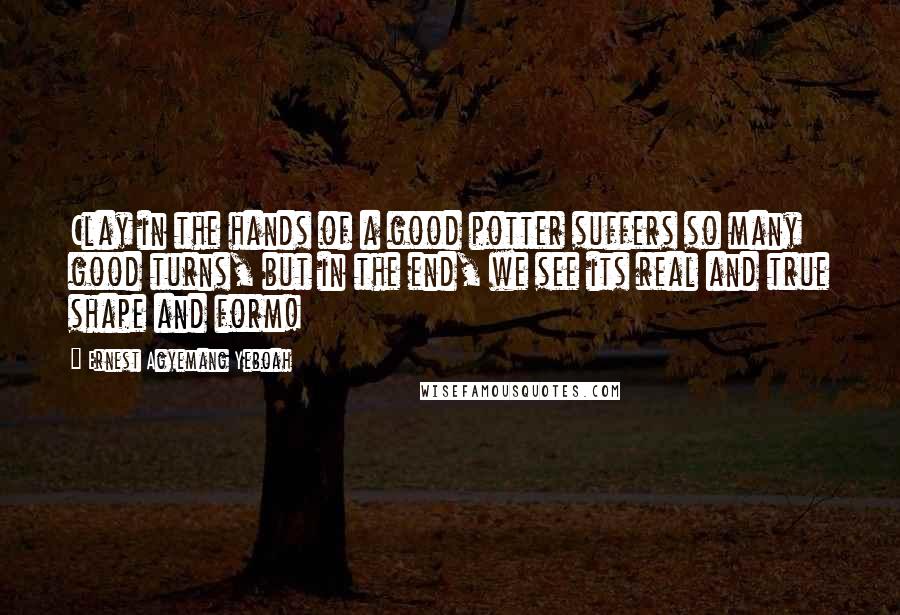 Ernest Agyemang Yeboah Quotes: Clay in the hands of a good potter suffers so many good turns, but in the end, we see its real and true shape and form!
