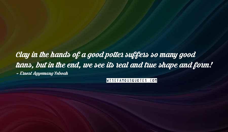 Ernest Agyemang Yeboah Quotes: Clay in the hands of a good potter suffers so many good turns, but in the end, we see its real and true shape and form!