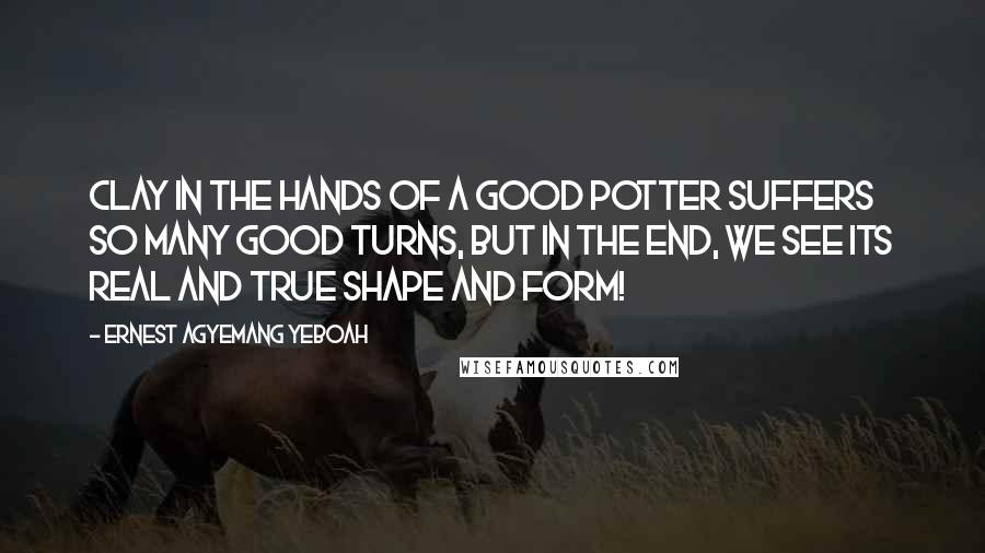 Ernest Agyemang Yeboah Quotes: Clay in the hands of a good potter suffers so many good turns, but in the end, we see its real and true shape and form!