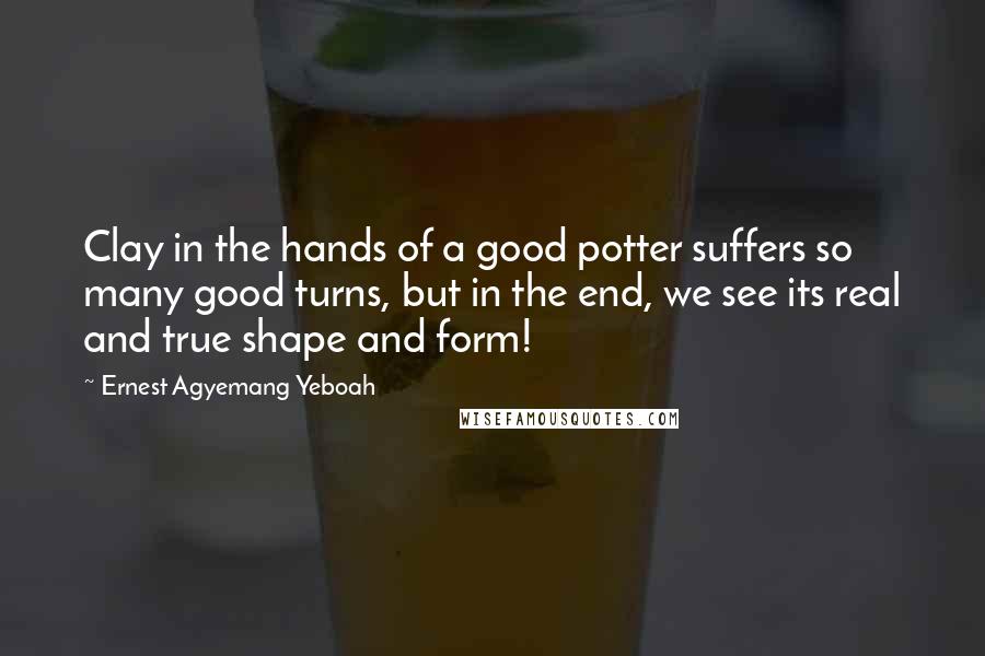 Ernest Agyemang Yeboah Quotes: Clay in the hands of a good potter suffers so many good turns, but in the end, we see its real and true shape and form!