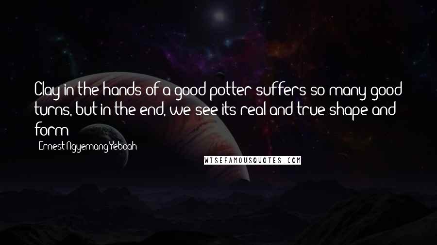 Ernest Agyemang Yeboah Quotes: Clay in the hands of a good potter suffers so many good turns, but in the end, we see its real and true shape and form!