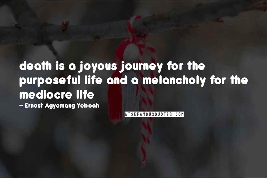 Ernest Agyemang Yeboah Quotes: death is a joyous journey for the purposeful life and a melancholy for the mediocre life