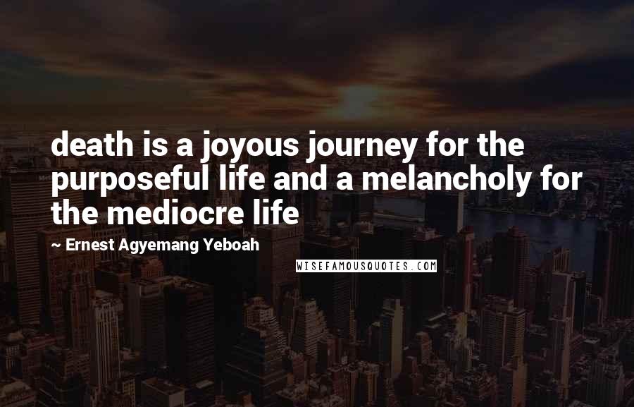 Ernest Agyemang Yeboah Quotes: death is a joyous journey for the purposeful life and a melancholy for the mediocre life