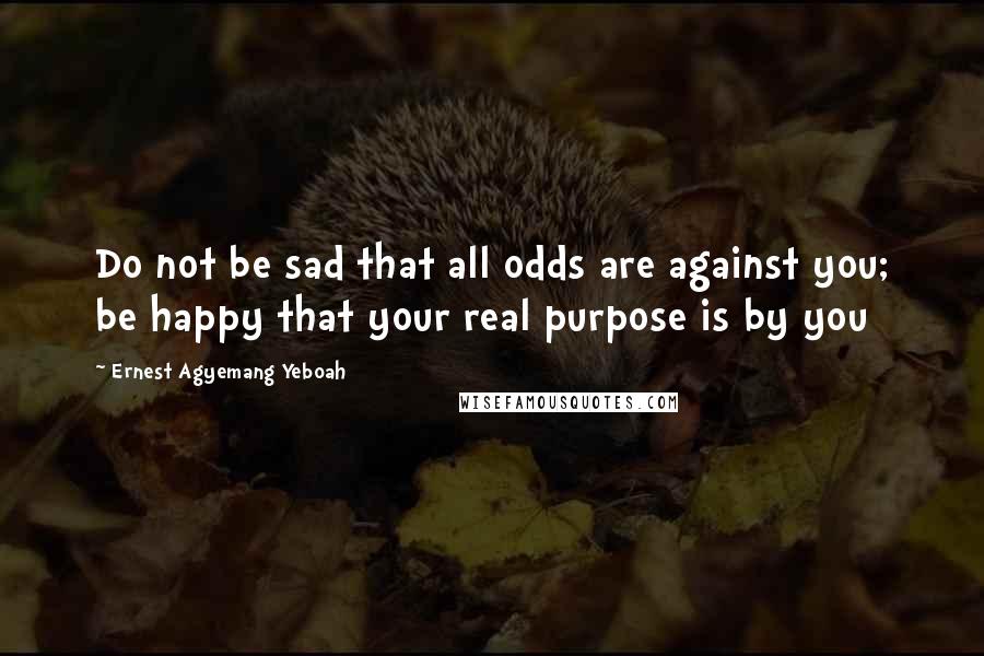 Ernest Agyemang Yeboah Quotes: Do not be sad that all odds are against you; be happy that your real purpose is by you