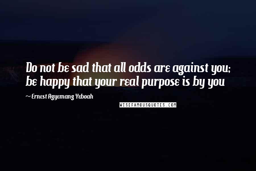 Ernest Agyemang Yeboah Quotes: Do not be sad that all odds are against you; be happy that your real purpose is by you