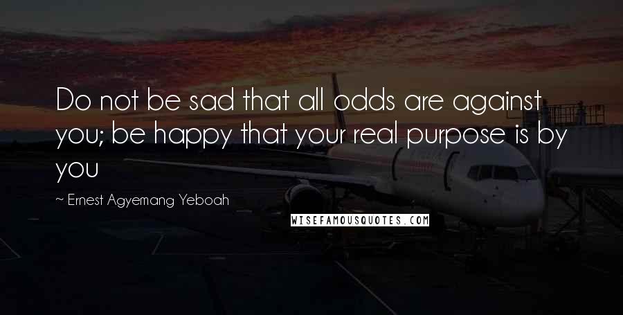 Ernest Agyemang Yeboah Quotes: Do not be sad that all odds are against you; be happy that your real purpose is by you