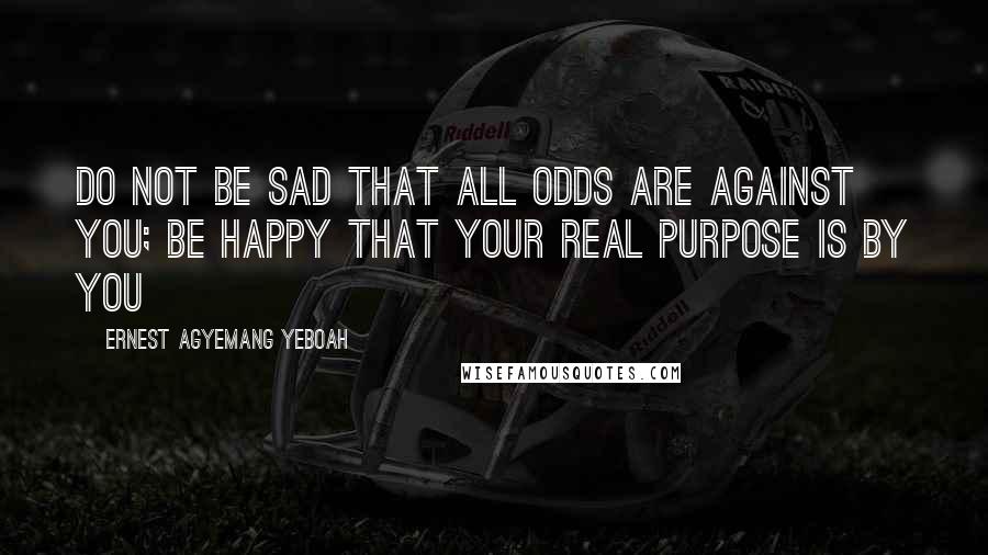 Ernest Agyemang Yeboah Quotes: Do not be sad that all odds are against you; be happy that your real purpose is by you