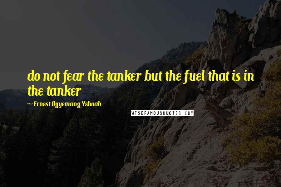 Ernest Agyemang Yeboah Quotes: do not fear the tanker but the fuel that is in the tanker
