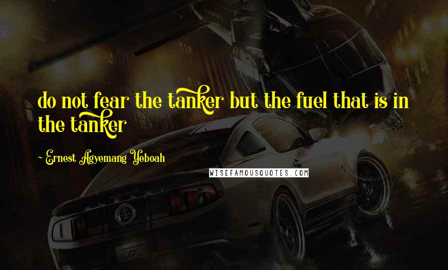 Ernest Agyemang Yeboah Quotes: do not fear the tanker but the fuel that is in the tanker