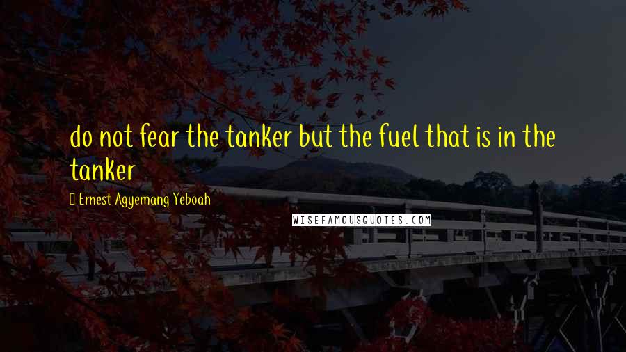 Ernest Agyemang Yeboah Quotes: do not fear the tanker but the fuel that is in the tanker