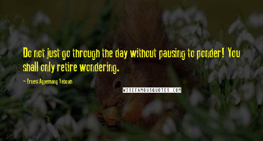 Ernest Agyemang Yeboah Quotes: Do not just go through the day without pausing to ponder! You shall only retire wondering.
