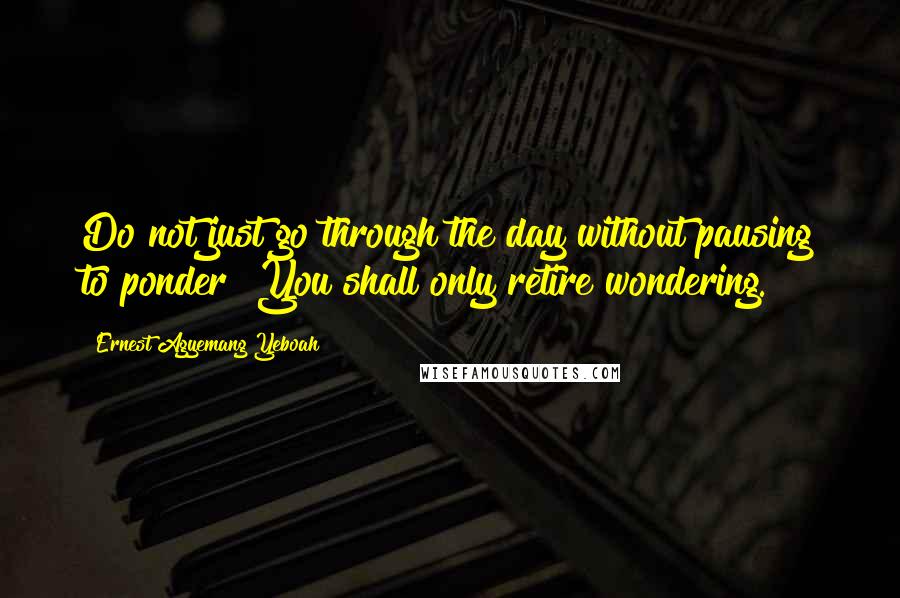 Ernest Agyemang Yeboah Quotes: Do not just go through the day without pausing to ponder! You shall only retire wondering.