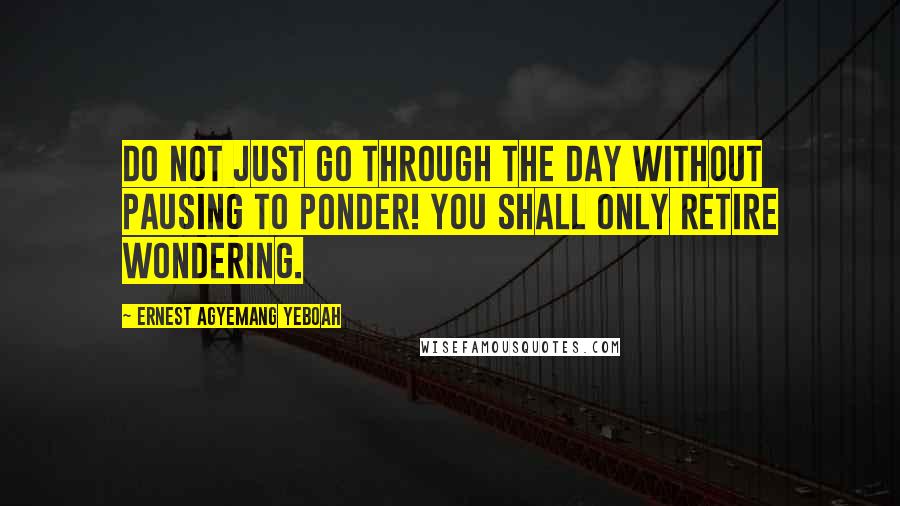 Ernest Agyemang Yeboah Quotes: Do not just go through the day without pausing to ponder! You shall only retire wondering.