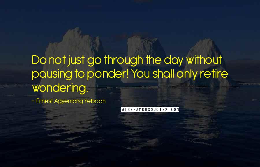 Ernest Agyemang Yeboah Quotes: Do not just go through the day without pausing to ponder! You shall only retire wondering.