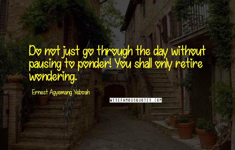 Ernest Agyemang Yeboah Quotes: Do not just go through the day without pausing to ponder! You shall only retire wondering.