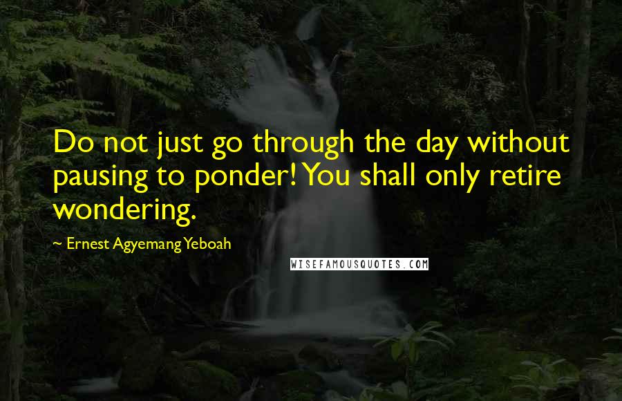 Ernest Agyemang Yeboah Quotes: Do not just go through the day without pausing to ponder! You shall only retire wondering.