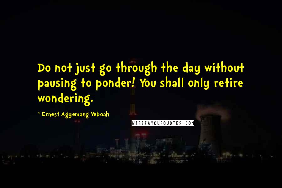 Ernest Agyemang Yeboah Quotes: Do not just go through the day without pausing to ponder! You shall only retire wondering.