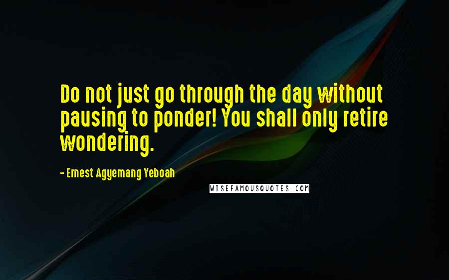 Ernest Agyemang Yeboah Quotes: Do not just go through the day without pausing to ponder! You shall only retire wondering.