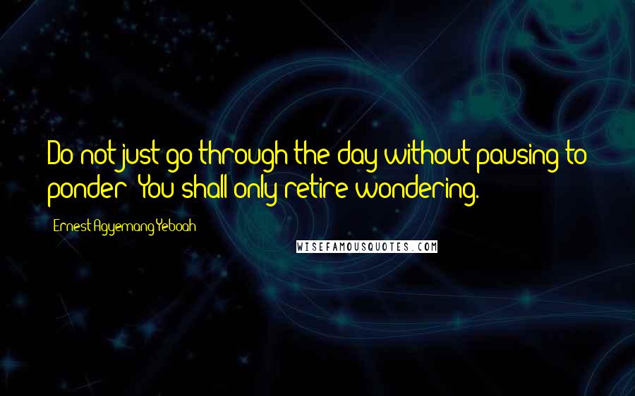 Ernest Agyemang Yeboah Quotes: Do not just go through the day without pausing to ponder! You shall only retire wondering.