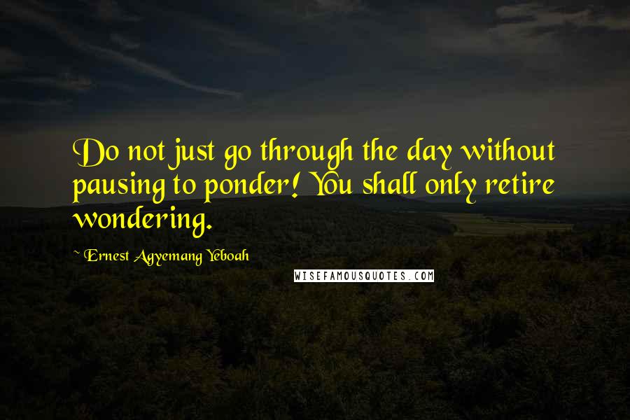 Ernest Agyemang Yeboah Quotes: Do not just go through the day without pausing to ponder! You shall only retire wondering.