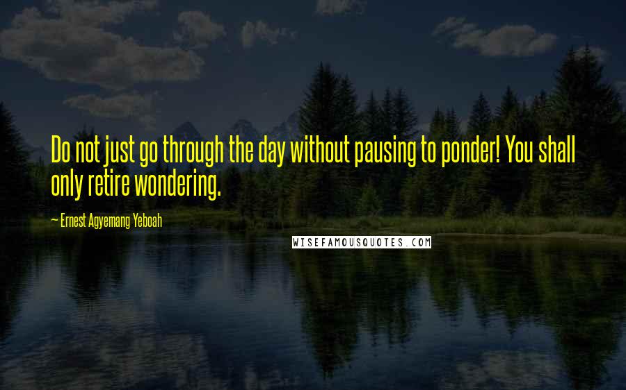 Ernest Agyemang Yeboah Quotes: Do not just go through the day without pausing to ponder! You shall only retire wondering.