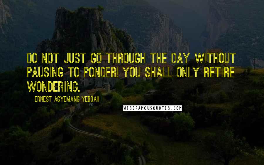 Ernest Agyemang Yeboah Quotes: Do not just go through the day without pausing to ponder! You shall only retire wondering.