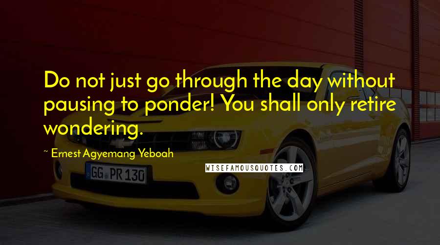 Ernest Agyemang Yeboah Quotes: Do not just go through the day without pausing to ponder! You shall only retire wondering.