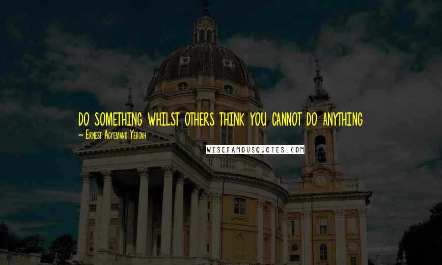 Ernest Agyemang Yeboah Quotes: do something whilst others think you cannot do anything