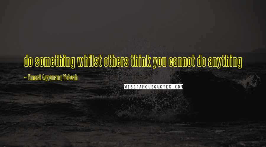 Ernest Agyemang Yeboah Quotes: do something whilst others think you cannot do anything