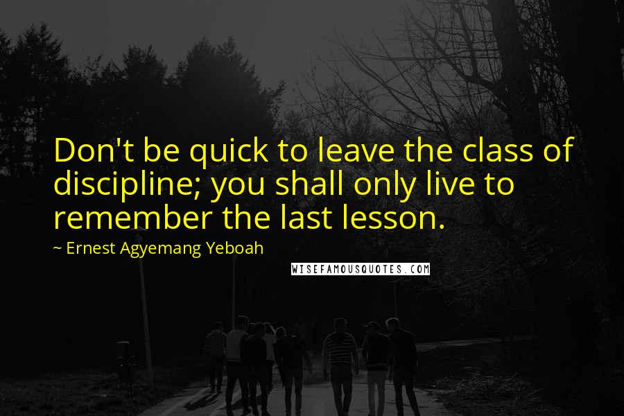 Ernest Agyemang Yeboah Quotes: Don't be quick to leave the class of discipline; you shall only live to remember the last lesson.