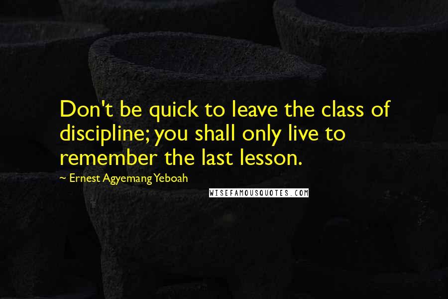 Ernest Agyemang Yeboah Quotes: Don't be quick to leave the class of discipline; you shall only live to remember the last lesson.