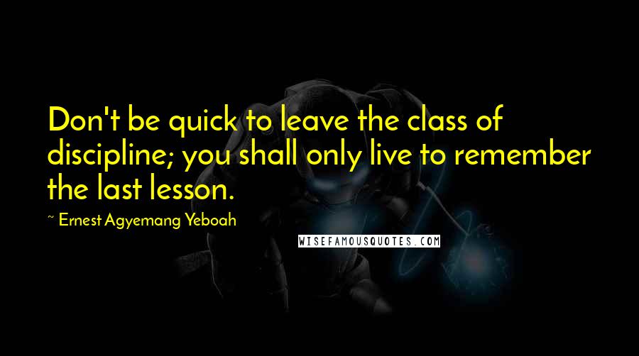 Ernest Agyemang Yeboah Quotes: Don't be quick to leave the class of discipline; you shall only live to remember the last lesson.