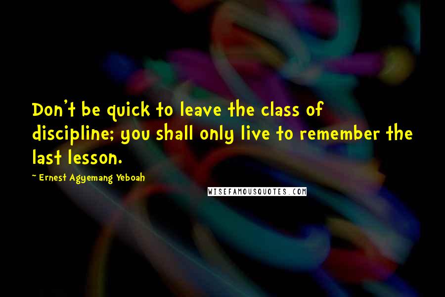 Ernest Agyemang Yeboah Quotes: Don't be quick to leave the class of discipline; you shall only live to remember the last lesson.