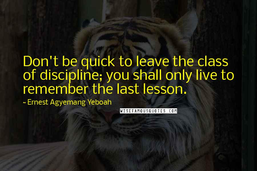 Ernest Agyemang Yeboah Quotes: Don't be quick to leave the class of discipline; you shall only live to remember the last lesson.