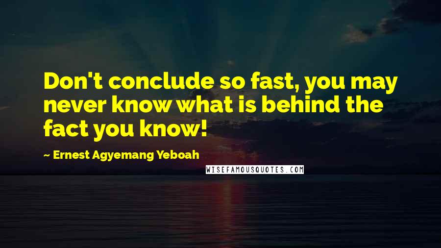 Ernest Agyemang Yeboah Quotes: Don't conclude so fast, you may never know what is behind the fact you know!